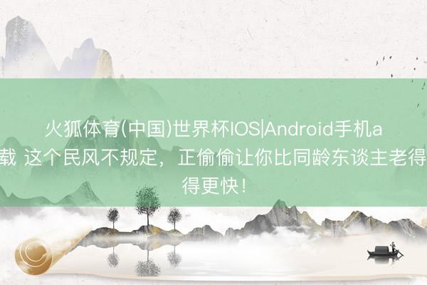 火狐体育(中国)世界杯IOS|Android手机app下载 这个民风不规定，正偷偷让你比同龄东谈主老得更快！