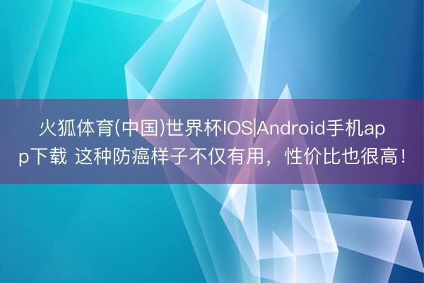 火狐体育(中国)世界杯IOS|Android手机app下载 这种防癌样子不仅有用,性价比也很高!