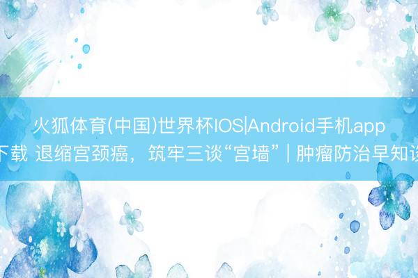 火狐体育(中国)世界杯IOS|Android手机app下载 退缩宫颈癌,筑牢三谈“宫墙” | 肿瘤防治早知谈