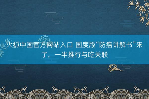 火狐中国官方网站入口 国度版“防癌讲解书”来了,一半推行与吃关联
