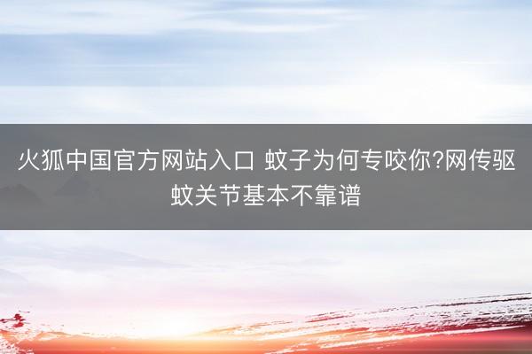 火狐中国官方网站入口 蚊子为何专咬你?网传驱蚊关节基本不靠谱