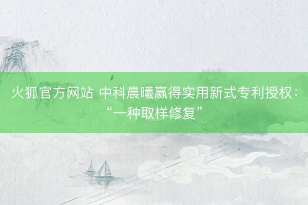 火狐官方网站 中科晨曦赢得实用新式专利授权:“一种取样修复”