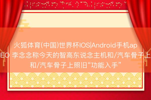 火狐体育(中国)世界杯IOS|Android手机app下载 理念念 CEO 李念念称今天的智高东说念主机和/汽车骨子上照旧“功能入手”