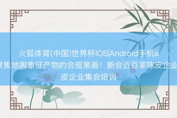 火狐体育(中国)世界杯IOS|Android手机app下载 聚焦地舆象征产物的合规策画!新会近百家陈皮企业集会培训