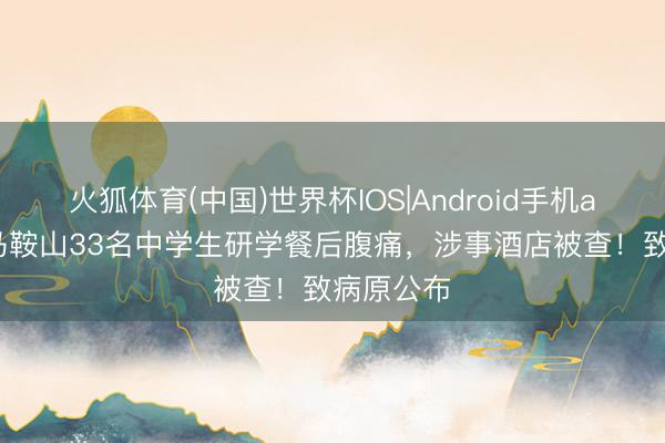 火狐体育(中国)世界杯IOS|Android手机app下载 马鞍山33名中学生研学餐后腹痛,涉事酒店被查!致病原公布
