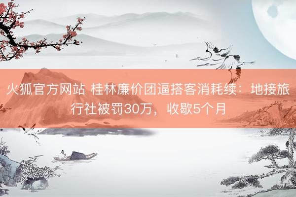 火狐官方网站 桂林廉价团逼搭客消耗续:地接旅行社被罚30万,收歇5个月