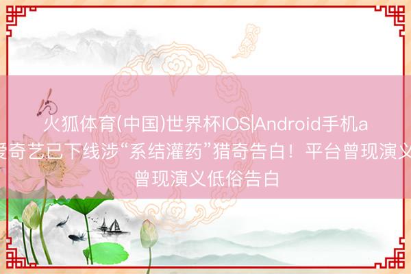 火狐体育(中国)世界杯IOS|Android手机app下载 爱奇艺已下线涉“系结灌药”猎奇告白!平台曾现演义低俗告白