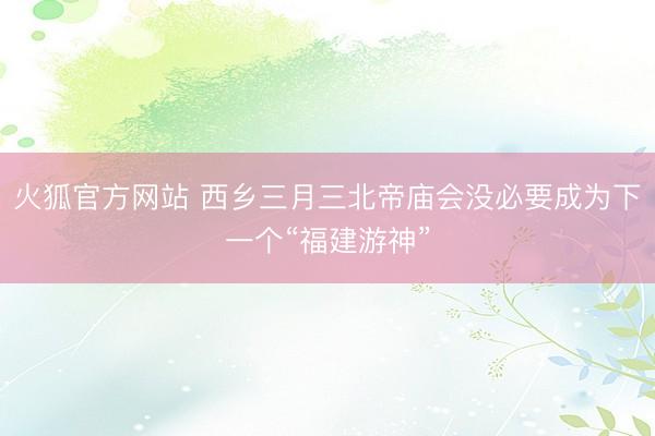 火狐官方网站 西乡三月三北帝庙会没必要成为下一个“福建游神”