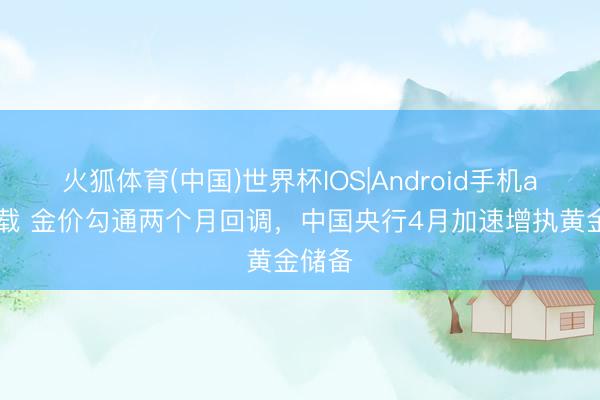 火狐体育(中国)世界杯IOS|Android手机app下载 金价勾通两个月回调,中国央行4月加速增执黄金储备