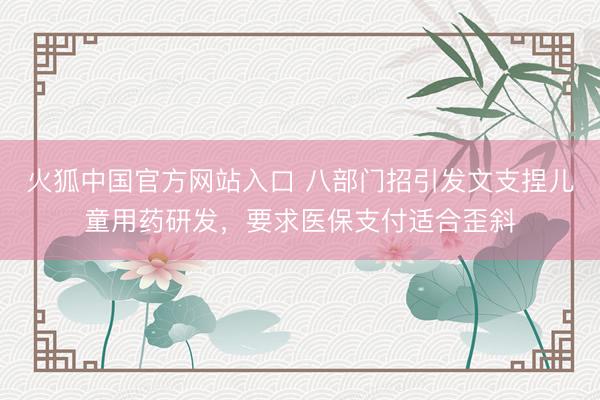 火狐中国官方网站入口 八部门招引发文支捏儿童用药研发,要求医保支付适合歪斜