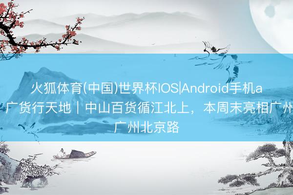 火狐体育(中国)世界杯IOS|Android手机app下载 广货行天地|中山百货循江北上,本周末亮相广州北京路