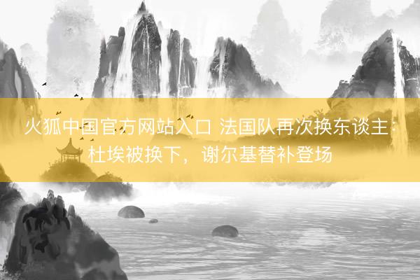 火狐中国官方网站入口 法国队再次换东谈主:杜埃被换下,谢尔基替补登场