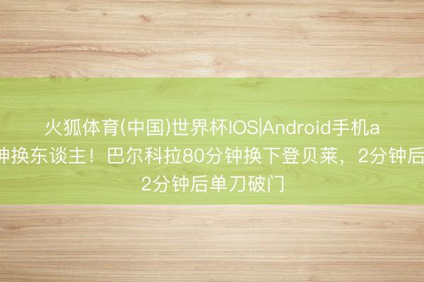 火狐体育(中国)世界杯IOS|Android手机app下载 神换东谈主!巴尔科拉80分钟换下登贝莱,2分钟后单刀破门