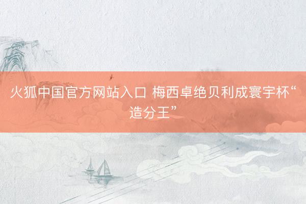 火狐中国官方网站入口 梅西卓绝贝利成寰宇杯“造分王”
