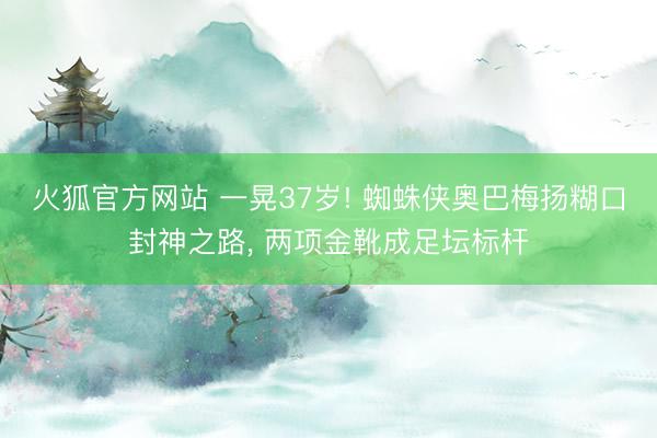 火狐官方网站 一晃37岁! 蜘蛛侠奥巴梅扬糊口封神之路, 两项金靴成足坛标杆