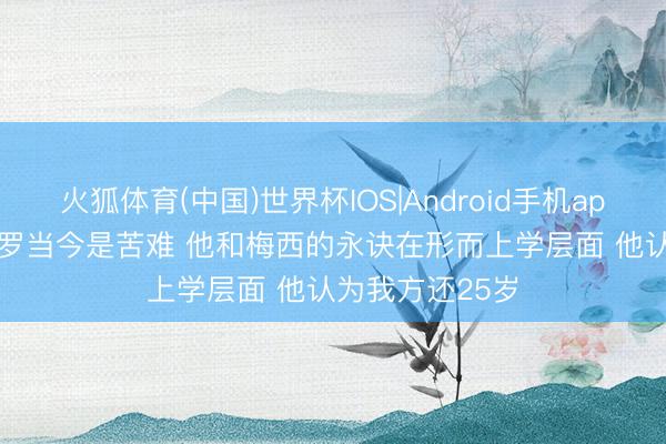 火狐体育(中国)世界杯IOS|Android手机app下载 记者: C罗当今是苦难 他和梅西的永诀在形而上学层面 他认为我方还25岁