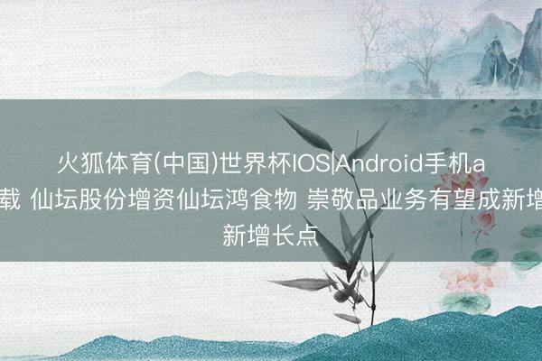 火狐体育(中国)世界杯IOS|Android手机app下载 仙坛股份增资仙坛鸿食物 崇敬品业务有望成新增长点