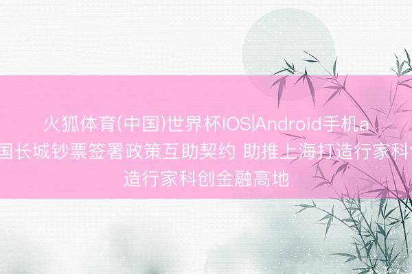火狐体育(中国)世界杯IOS|Android手机app下载 中国长城钞票签署政策互助契约 助推上海打造行家科创金融高地