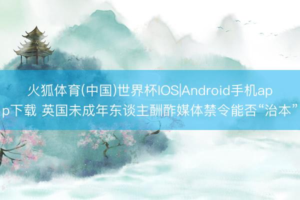 火狐体育(中国)世界杯IOS|Android手机app下载 英国未成年东谈主酬酢媒体禁令能否“治本”