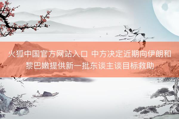 火狐中国官方网站入口 中方决定近期向伊朗和黎巴嫩提供新一批东谈主谈目标救助