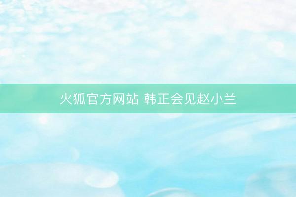 火狐官方网站 韩正会见赵小兰