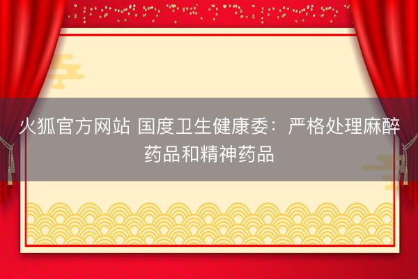 火狐官方网站 国度卫生健康委:严格处理麻醉药品和精神药品