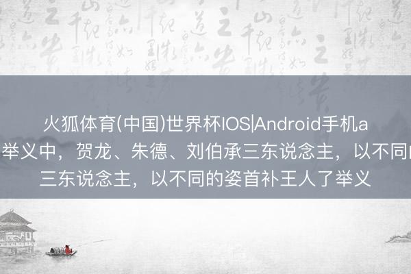 火狐体育(中国)世界杯IOS|Android手机app下载 1927年南昌举义中,贺龙、朱德、刘伯承三东说念主,以不同的姿首补王人了举义