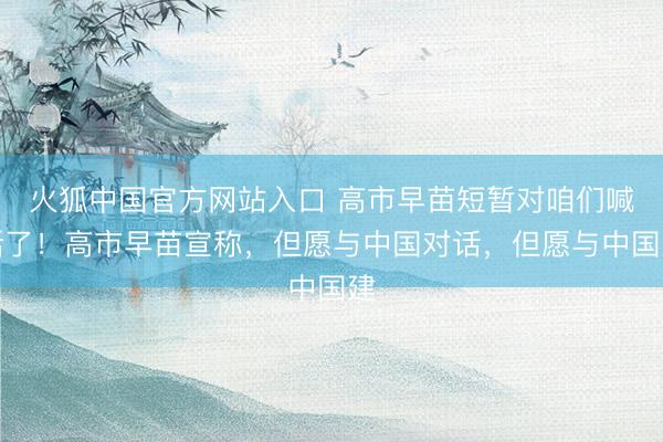 火狐中国官方网站入口 高市早苗短暂对咱们喊话了!高市早苗宣称,但愿与中国对话,但愿与中国建