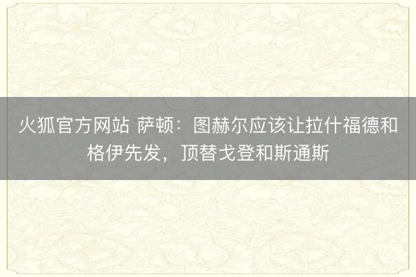 火狐官方网站 萨顿:图赫尔应该让拉什福德和格伊先发,顶替戈登和斯通斯