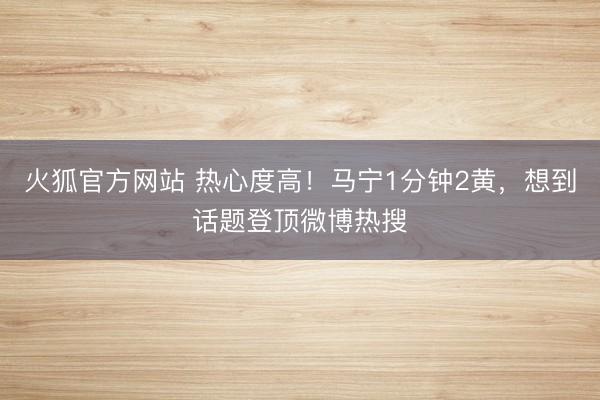 火狐官方网站 热心度高！马宁1分钟2黄，想到话题登顶微博热搜