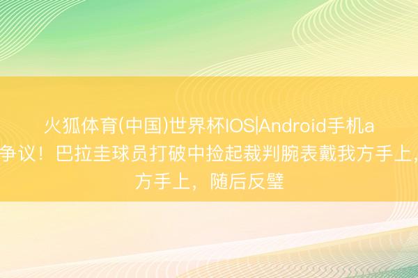 火狐体育(中国)世界杯IOS|Android手机app下载 引争议!巴拉圭球员打破中捡起裁判腕表戴我方手上,随后反璧