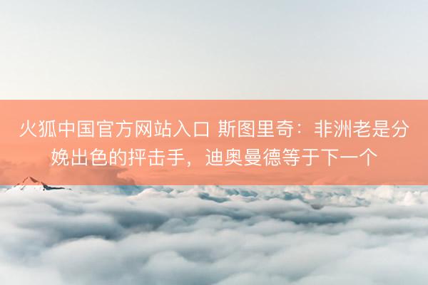火狐中国官方网站入口 斯图里奇:非洲老是分娩出色的抨击手,迪奥曼德等于下一个
