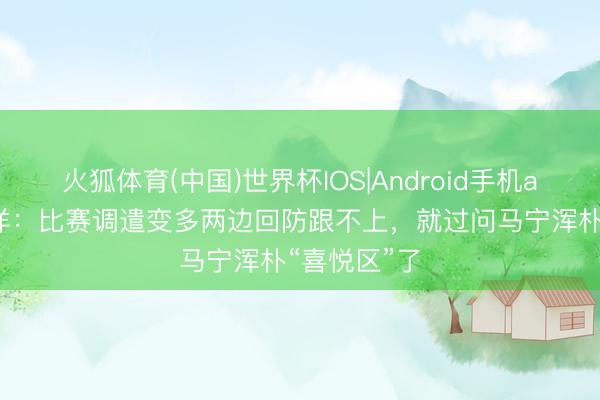 火狐体育(中国)世界杯IOS|Android手机app下载 陆洋：比赛调遣变多两边回防跟不上，就过问马宁浑朴“喜悦区”了